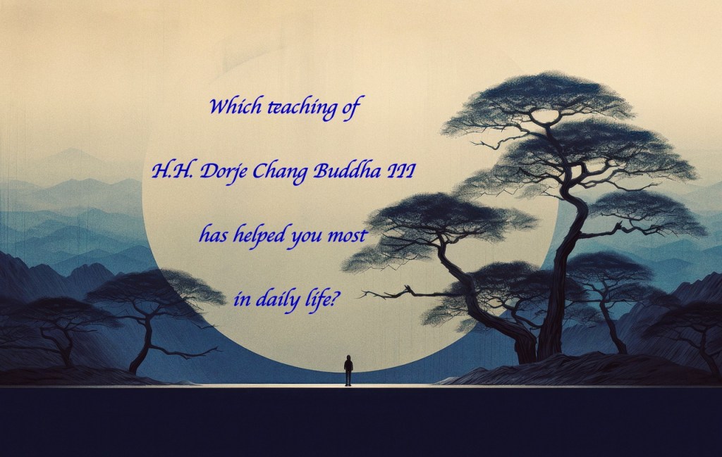 Which teaching of H.H. Dorje Chang Buddha III has helped you most in daily life? Which teaching of H.H. Dorje Chang Buddha III has helped you most in daily life?